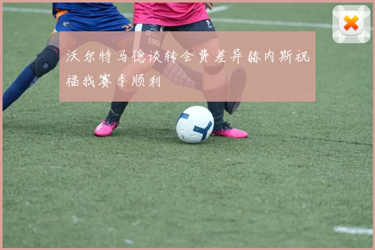 沃尔特马德谈转会费差异赫内斯祝福我赛季顺利
