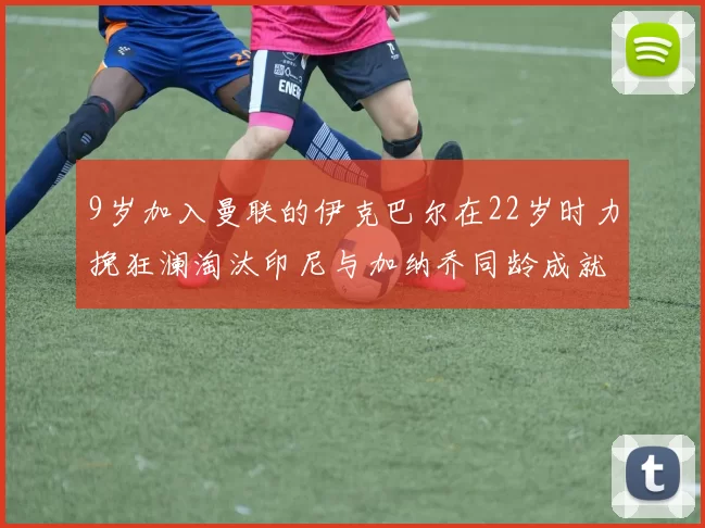 9岁加入曼联的伊克巴尔在22岁时力挽狂澜淘汰印尼与加纳乔同龄成就辉煌