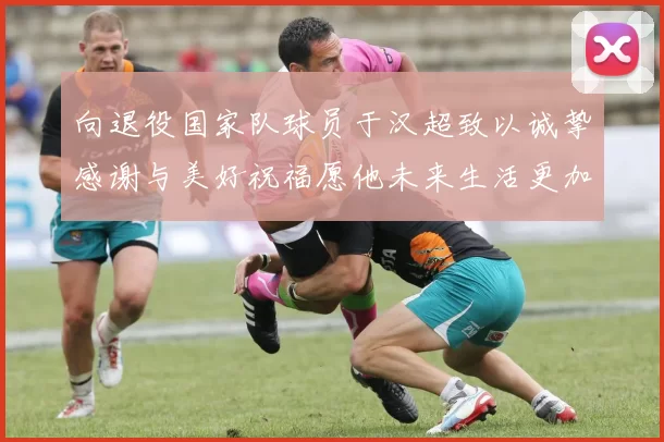 向退役国家队球员于汉超致以诚挚感谢与美好祝福愿他未来生活更加精彩