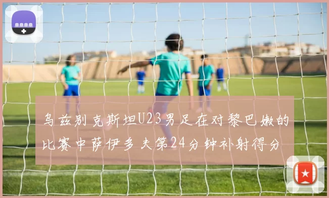乌兹别克斯坦U23男足在对黎巴嫩的比赛中萨伊多夫第24分钟补射得分领先1-0