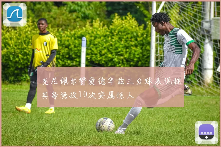克尼佩尔赞爱德华兹三分球表现称其每场投10次实属惊人