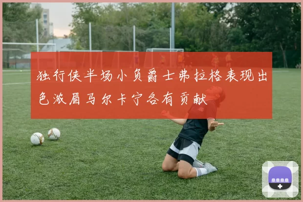 独行侠半场小负爵士弗拉格表现出色浓眉马尔卡宁各有贡献