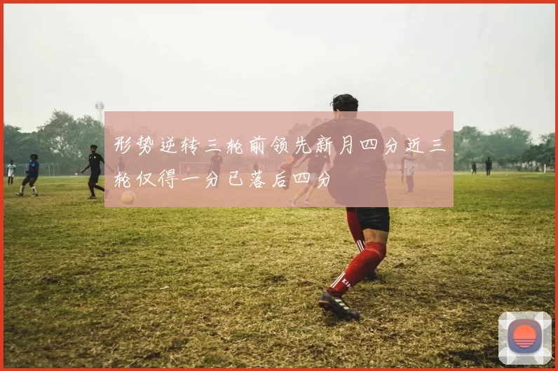 形势逆转三轮前领先新月四分近三轮仅得一分已落后四分