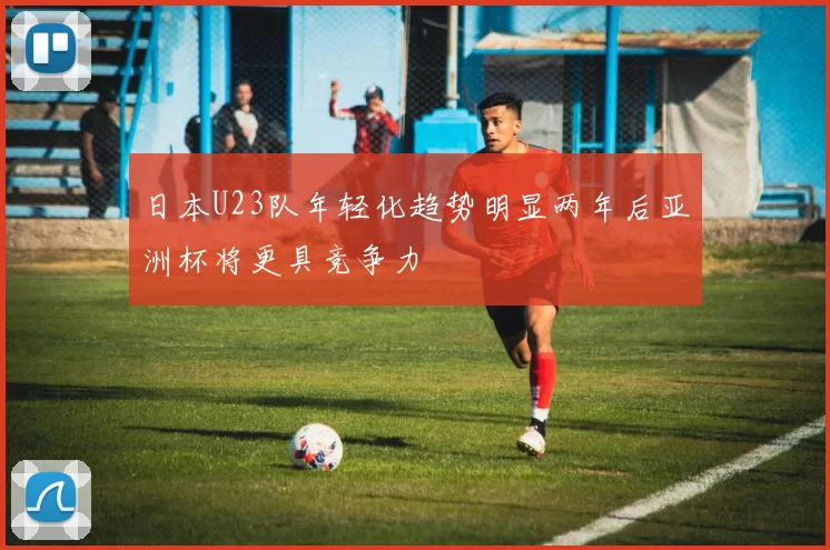 日本U23队年轻化趋势明显两年后亚洲杯将更具竞争力