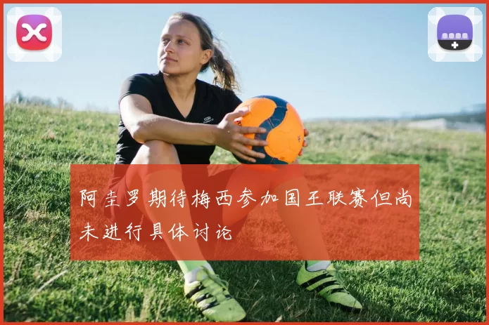 阿圭罗期待梅西参加国王联赛但尚未进行具体讨论