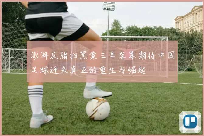 澎湃反赌扫黑案三年落幕期待中国足球迎来真正的重生与崛起